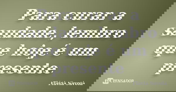 Para curar a saudade, lembro que hoje é um presente... Frase de Flávia Savoia.