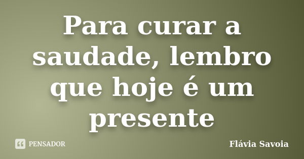 Para curar a saudade, lembro que hoje é um presente... Frase de Flávia Savoia.