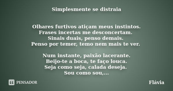 Simplesmente se distraia Olhares furtivos atiçam meus instintos. Frases incertas me desconcertam. Sinais duais, penso demais. Penso por temer, temo nem mais te ... Frase de Flávia.