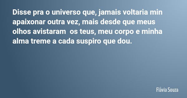 Disse pra o universo que, jamais voltaria min apaixonar outra vez, mais desde que meus olhos avistaram os teus, meu corpo e minha alma treme a cada suspiro que ... Frase de Flávia Souza.