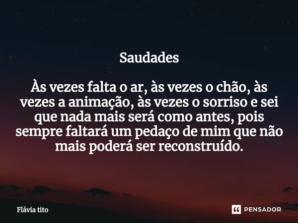 Saudades ⁠Às vezes falta o ar, às vezes o chão, às vezes a animação, às vezes o sorriso e sei que nada mais será como antes, pois sempre faltará um pedaço de mi... Frase de Flávia Tito.