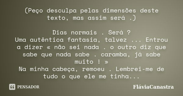 (Peço desculpa pelas dimensões deste texto, mas assim será .) Dias normais . Será ? Uma autêntica fantasia, talvez ... Entrou a dizer « não sei nada . o outro d... Frase de FláviaCanastra.