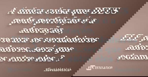 A única coisa que DEUS pede perfeição é a adoração, ELE procura os verdadeiros adoradores..será que estamos entre eles ?... Frase de FlaviaLeticia.