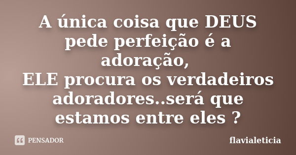 A única coisa que DEUS pede perfeição é a adoração, ELE procura os verdadeiros adoradores..será que estamos entre eles ?... Frase de FlaviaLeticia.