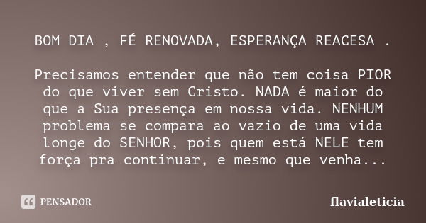 BOM DIA , FÉ RENOVADA, ESPERANÇA REACESA . Precisamos entender que não tem coisa PIOR do que viver sem Cristo. NADA é maior do que a Sua presença em nossa vida.... Frase de flavialeticia.