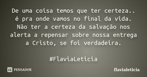 De uma coisa temos que ter certeza.. é pra onde vamos no final da vida. Não ter a certeza da salvação nos alerta a repensar sobre nossa entrega a Cristo, se foi... Frase de flavialeticia.