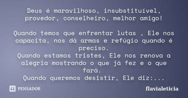 Deus é maravilhoso, insubstituível, provedor, conselheiro, melhor amigo! Quando temos que enfrentar lutas , Ele nos capacita, nos dá armas e refúgio quando é pr... Frase de FlaviaLeticia.