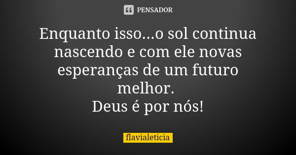 Enquanto isso...o sol continua nascendo e com ele novas esperanças de um futuro melhor. Deus é por nós!... Frase de FlaviaLeticia.