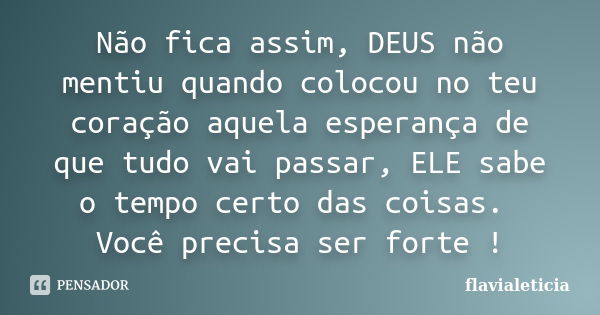 Não fica assim, DEUS não mentiu quando colocou no teu coração aquela esperança de que tudo vai passar, ELE sabe o tempo certo das coisas. Você precisa ser forte... Frase de FlaviaLeticia.