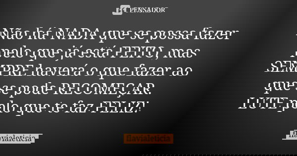 Não há NADA que se possa fazer pelo que já está FEITO, mas SEMPRE haverá o que fazer ao que se pode RECOMEÇAR. LUTE pelo que te faz FELIZ!... Frase de FlaviaLeticia.