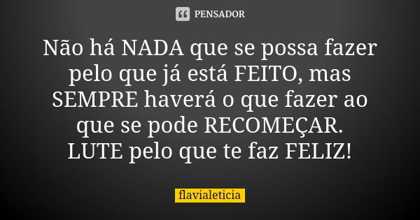 Não há NADA que se possa fazer pelo que já está FEITO, mas SEMPRE haverá o que fazer ao que se pode RECOMEÇAR. LUTE pelo que te faz FELIZ!... Frase de FlaviaLeticia.