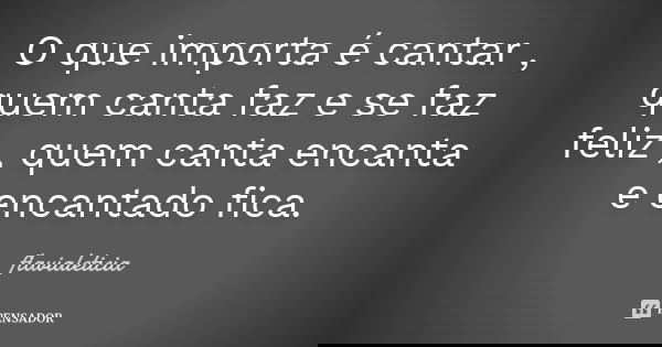 O que importa é cantar , quem canta faz e se faz feliz , quem canta encanta e encantado fica.... Frase de FlaviaLeticia.