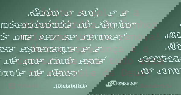 Raiou o sol, e a misericórdia do Senhor mais uma vez se renova! Nossa esperança é a certeza de que tudo está no controle de Deus!... Frase de FlaviaLeticia.