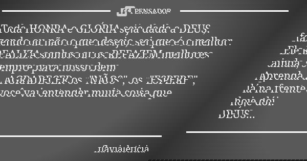 Toda HONRA e GLÓRIA seja dada a DEUS, fazendo ou não o que desejo, sei que é o melhor. Ele REALIZA sonhos ou os REFAZEM melhores ainda, sempre para nosso bem. A... Frase de FlaviaLeticia.