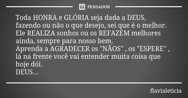 Toda HONRA e GLÓRIA seja dada a DEUS, fazendo ou não o que desejo, sei que é o melhor. Ele REALIZA sonhos ou os REFAZEM melhores ainda, sempre para nosso bem. A... Frase de FlaviaLeticia.