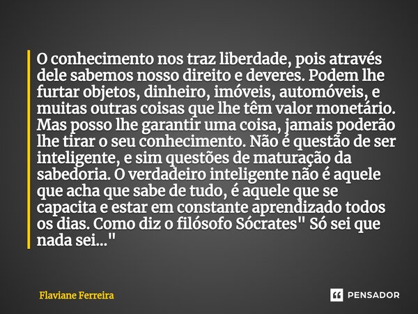 ⁠O conhecimento nos traz liberdade, pois através dele sabemos nosso direito e deveres. Podem lhe furtar objetos, dinheiro, imóveis, automóveis, e muitas outras ... Frase de Flaviane Ferreira.