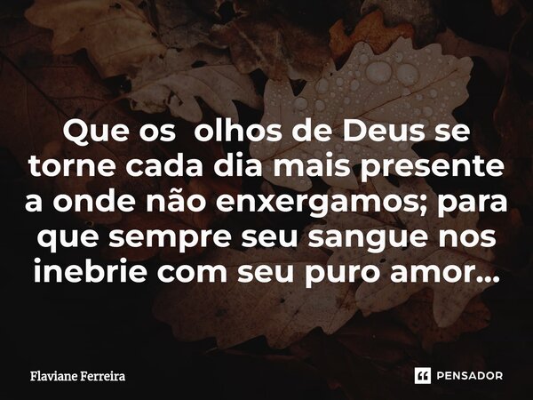 ⁠Que os olhos de Deus se torne cada dia mais presente a onde não enxergamos; para que sempre seu sangue nos inebrie com seu puro amor...... Frase de Flaviane Ferreira.