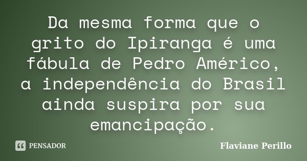Da mesma forma que o grito do Ipiranga é uma fábula de Pedro Américo, a independência do Brasil ainda suspira por sua emancipação.... Frase de Flaviane Perillo.