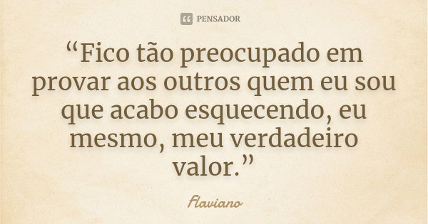 “Fico tão preocupado em provar aos outros quem eu sou que acabo esquecendo, eu mesmo, meu verdadeiro valor.”... Frase de Flaviano.