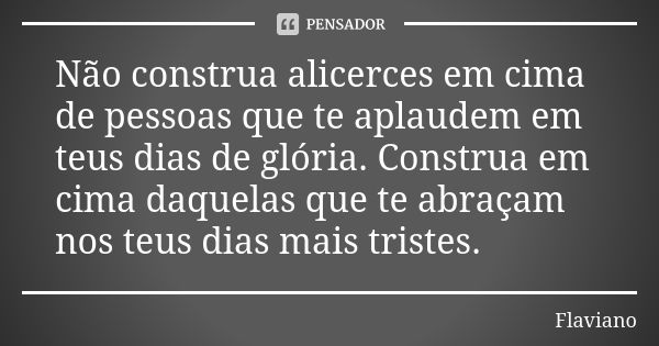 Não construa alicerces em cima de pessoas que te aplaudem em teus dias de glória. Construa em cima daquelas que te abraçam nos teus dias mais tristes.... Frase de Flaviano.