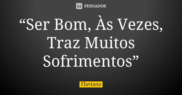 “Ser Bom, Às Vezes, Traz Muitos Sofrimentos”... Frase de Flaviano.