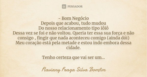 - Bom Negócio
Depois que acabou, tudo mudou
Do nosso relacionamento tipo iôiô
Dessa vez se foi e não voltou. Queria ter essa sua força e não consigo , fingir qu... Frase de Flaviany Fraga Silva Bomfim.