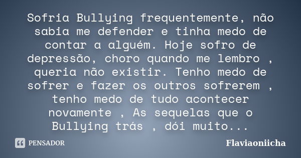 Sofria Bullying frequentemente, não sabia me defender e tinha medo de contar a alguém. Hoje sofro de depressão, choro quando me lembro , queria não existir. Ten... Frase de Flaviaoniicha.