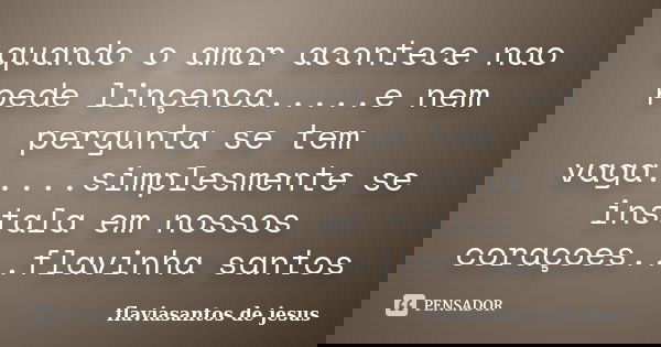 quando o amor acontece nao pede linçenca.....e nem pergunta se tem vaga.....simplesmente se instala em nossos coraçoes...flavinha santos... Frase de flaviasantos de jesus.