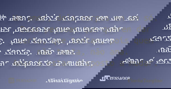 Um amor, dois corpos em um só. Duas pessoas que querem dar certo, que tentam, pois quem não tenta, não ama. Amar é estar disposto a mudar.... Frase de FláviaTargino.