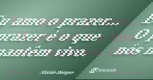 Eu amo o prazer... O prazer é o que nós mantêm vivo.... Frase de Fláviio Borges.