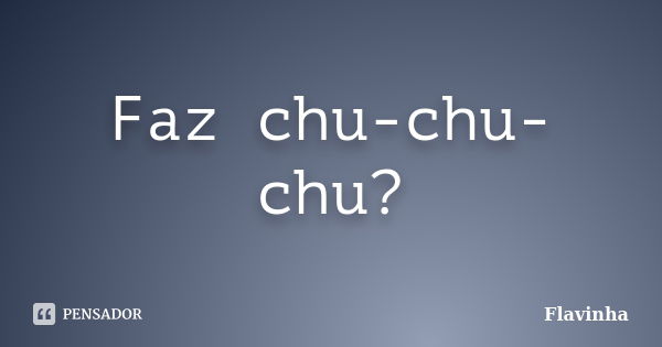 Faz chu-chu-chu?... Frase de Flavinha.