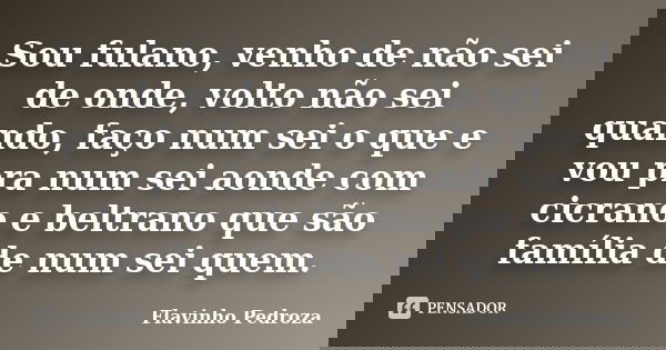 Sou fulano, venho de não sei de onde, volto não sei quando, faço num sei o que e vou pra num sei aonde com cicrano e beltrano que são família de num sei quem.... Frase de Flavinho Pedroza.