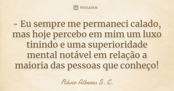 - Eu sempre me permaneci calado, mas hoje percebo em mim um luxo tinindo e uma superioridade mental notável em relação a maioria das pessoas que conheço!... Frase de Flávio Alberes S. C..