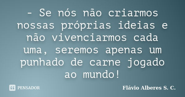 - Se nós não criarmos nossas próprias ideias e não vivenciarmos cada uma, seremos apenas um punhado de carne jogado ao mundo!... Frase de Flávio Alberes S. C..