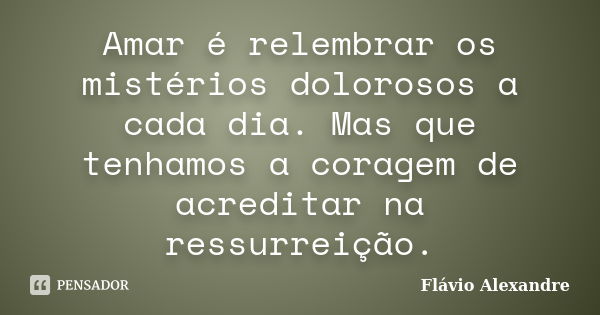 Amar é relembrar os mistérios dolorosos a cada dia. Mas que tenhamos a coragem de acreditar na ressurreição.... Frase de Flávio Alexandre.