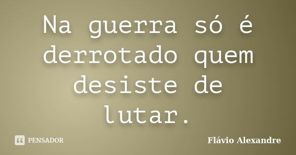 Na guerra só é derrotado quem desiste de lutar.... Frase de Flávio Alexandre.