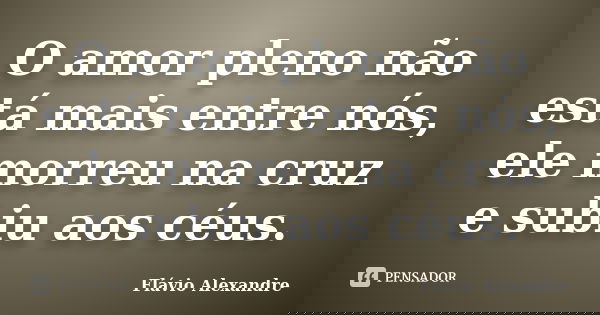 O amor pleno não está mais entre nós, ele morreu na cruz e subiu aos céus.... Frase de Flávio Alexandre.