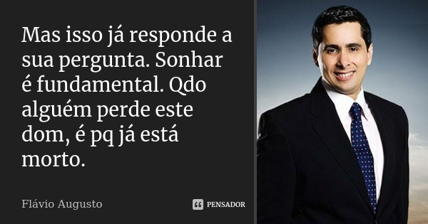 Mas isso já responde a sua pergunta. Sonhar é fundamental. Qdo alguém perde este dom, é pq já está morto.... Frase de Flavio Augusto.