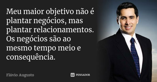 Meu maior objetivo não é plantar negócios, mas plantar relacionamentos. Os negócios são ao mesmo tempo meio e consequência.... Frase de Flavio Augusto.