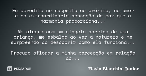 Eu acredito no respeito ao próximo, no amor e na extraordinária sensação de paz que a harmonia proporciona... Me alegro com um singelo sorriso de uma criança, m... Frase de Flavio Bianchini Junior.