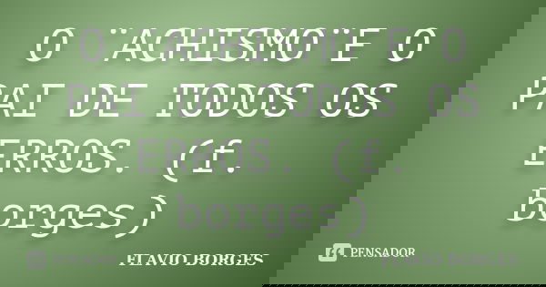 O ¨ACHISMO¨E O PAI DE TODOS OS ERROS. (f. borges)... Frase de Flavio Borges.