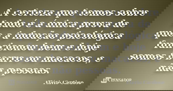 A certeza que temos sobre tudo é a única prova de que a indução psicológica funcionou bem e hoje somos barro ou macacos, e não pessoas.... Frase de Flávio Cardoso.