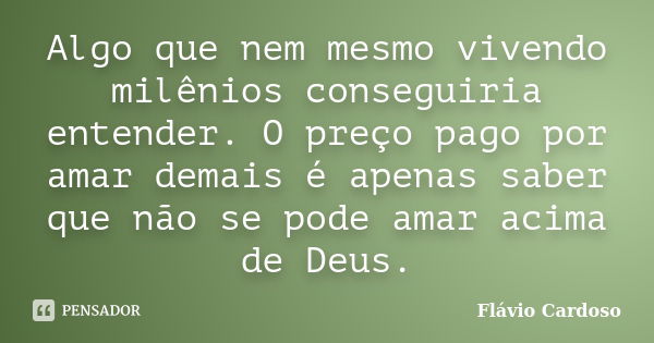 Algo que nem mesmo vivendo milênios conseguiria entender. O preço pago por amar demais é apenas saber que não se pode amar acima de Deus.... Frase de Flávio Cardoso.