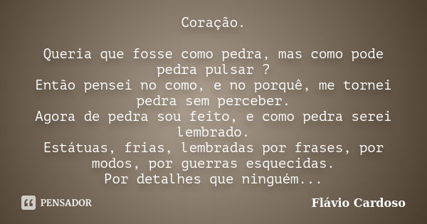 Coração. Queria que fosse como pedra, mas como pode pedra pulsar ? Então pensei no como, e no porquê, me tornei pedra sem perceber. Agora de pedra sou feito, e ... Frase de Flávio Cardoso.