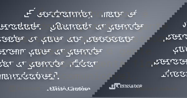 É estranho, mas é verdade. Quando a gente percebe o que as pessoas querem que a gente perceba a gente fica incomunicável.... Frase de Flávio Cardoso.