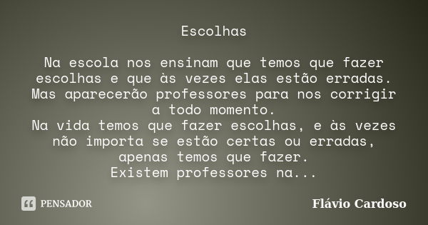 Escolhas Na escola nos ensinam que temos que fazer escolhas e que às vezes elas estão erradas. Mas aparecerão professores para nos corrigir a todo momento. Na v... Frase de Flávio Cardoso.