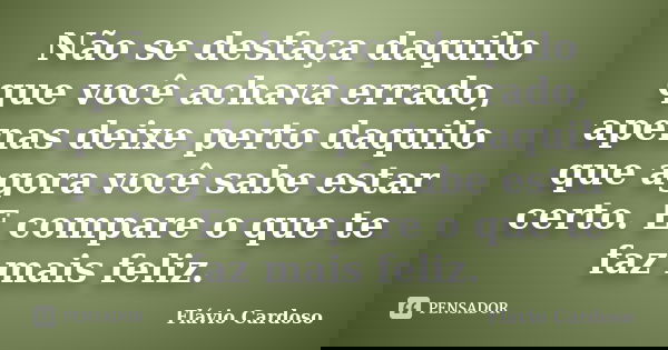 Não se desfaça daquilo que você achava errado, apenas deixe perto daquilo que agora você sabe estar certo. E compare o que te faz mais feliz.... Frase de Flávio Cardoso.