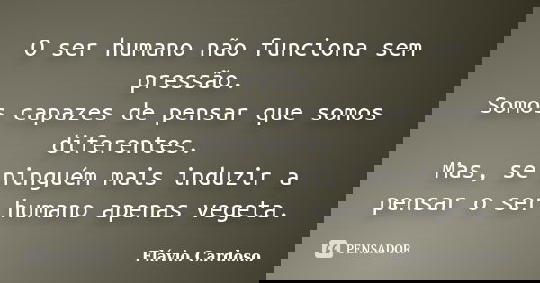 O ser humano não funciona sem pressão. Somos capazes de pensar que somos diferentes. Mas, se ninguém mais induzir a pensar o ser humano apenas vegeta.... Frase de Flávio Cardoso.