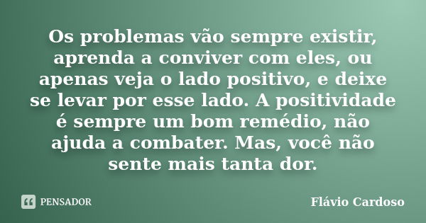 Os problemas vão sempre existir, aprenda a conviver com eles, ou apenas veja o lado positivo, e deixe se levar por esse lado. A positividade é sempre um bom rem... Frase de Flávio Cardoso.