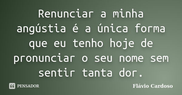 Renunciar a minha angústia é a única forma que eu tenho hoje de pronunciar o seu nome sem sentir tanta dor.... Frase de Flávio Cardoso.